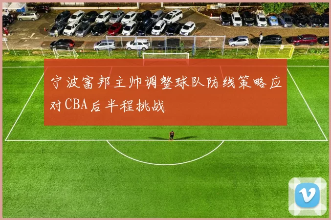 宁波富邦主帅调整球队防线策略应对CBA后半程挑战