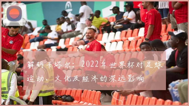 解码卡塔尔:2022年世界杯对足球运动、文化及经济的深远影响