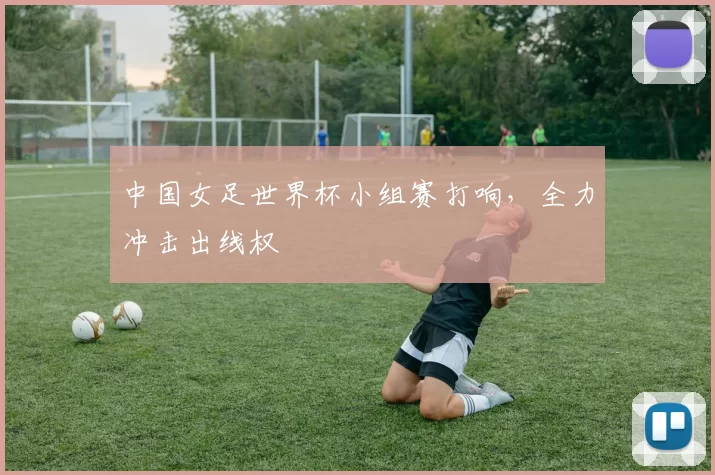 中国女足世界杯小组赛打响,全力冲击出线权