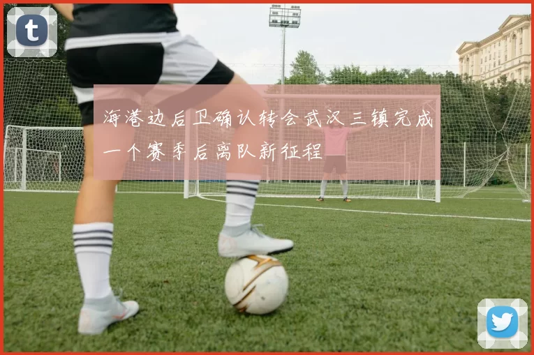 海港边后卫确认转会武汉三镇完成一个赛季后离队新征程