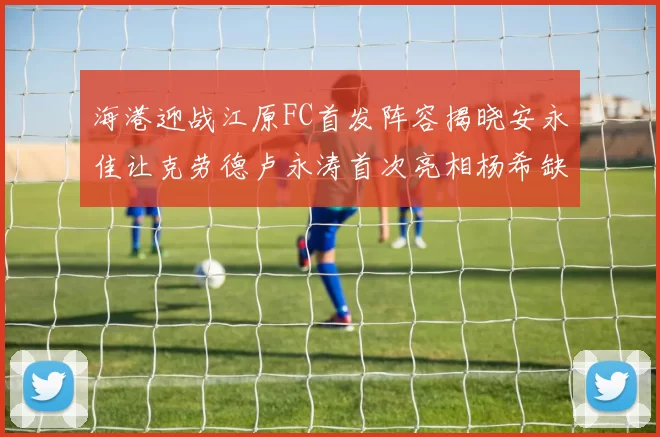海港迎战江原FC首发阵容揭晓安永佳让克劳德卢永涛首次亮相杨希缺席