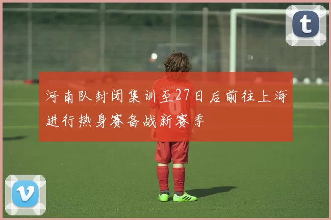 河南队封闭集训至27日后前往上海进行热身赛备战新赛季