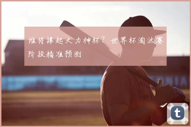 谁将捧起大力神杯?世界杯淘汰赛阶段精准预测