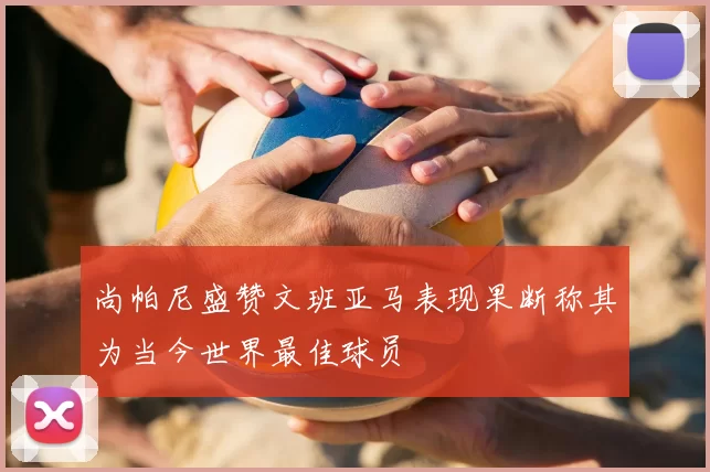 尚帕尼盛赞文班亚马表现果断称其为当今世界最佳球员
