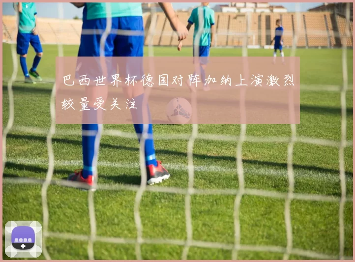 巴西世界杯德国对阵加纳上演激烈较量受关注