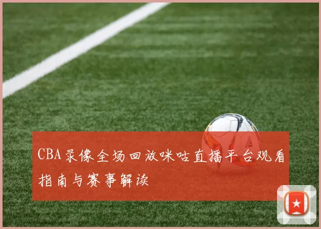 CBA录像全场回放咪咕直播平台观看指南与赛事解读