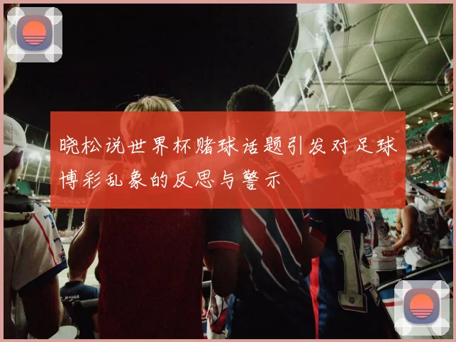 晓松说世界杯赌球话题引发对足球博彩乱象的反思与警示