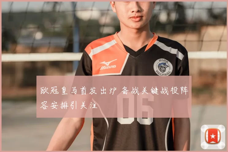 欧冠皇马首发出炉 备战关键战役阵容安排引关注