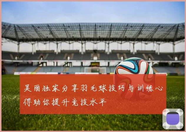 吴丽独家分享羽毛球技巧与训练心得助你提升竞技水平