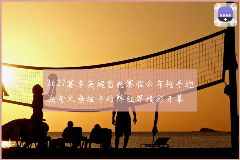 2627赛季英超首轮赛程公布枪手迎战考文垂纽卡对阵红军精彩开幕