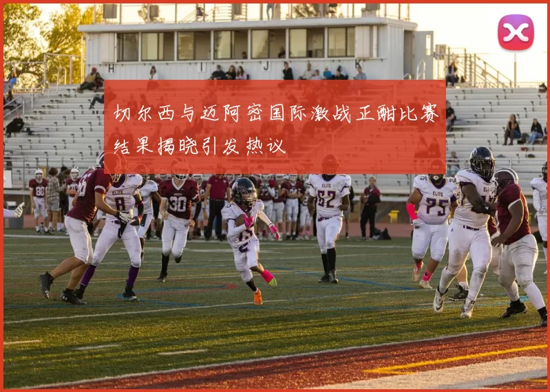 切尔西与迈阿密国际激战正酣比赛结果揭晓引发热议