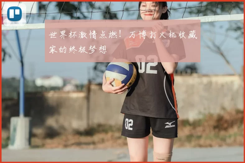 世界杯激情点燃!万博打火机收藏家的终极梦想