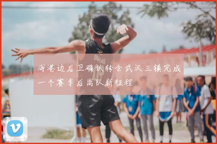 海港边后卫确认转会武汉三镇完成一个赛季后离队新征程