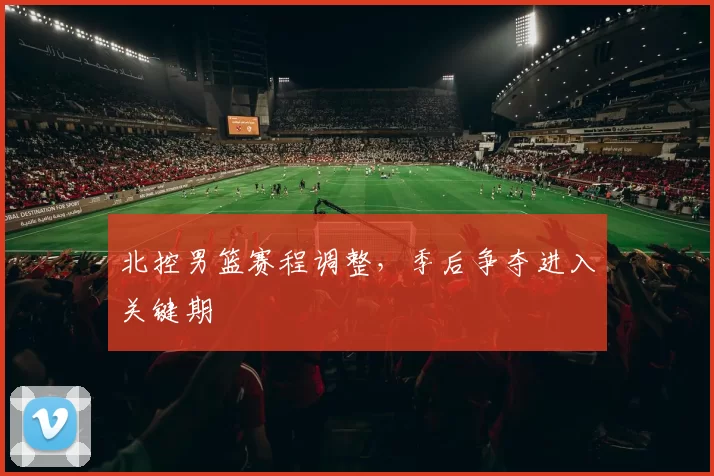 北控男篮赛程调整,季后争夺进入关键期