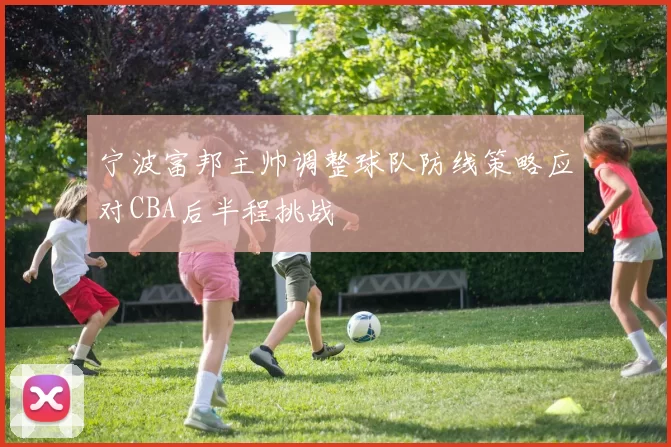 宁波富邦主帅调整球队防线策略应对CBA后半程挑战