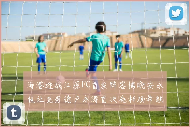 海港迎战江原FC首发阵容揭晓安永佳让克劳德卢永涛首次亮相杨希缺席
