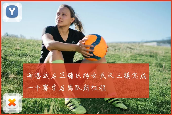 海港边后卫确认转会武汉三镇完成一个赛季后离队新征程