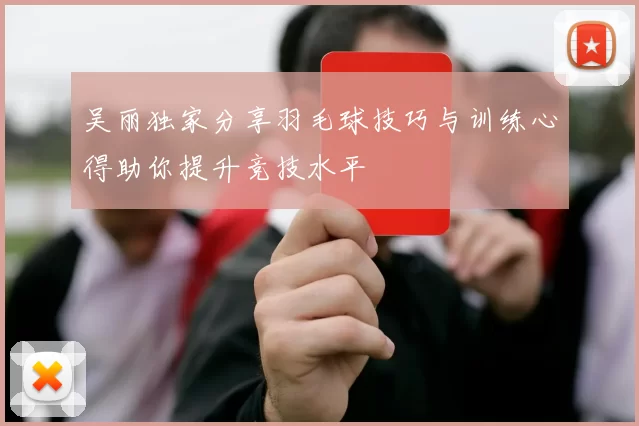 吴丽独家分享羽毛球技巧与训练心得助你提升竞技水平