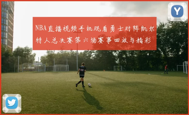 NBA直播视频手机观看勇士对阵凯尔特人总决赛第六场赛事回放与精彩集锦