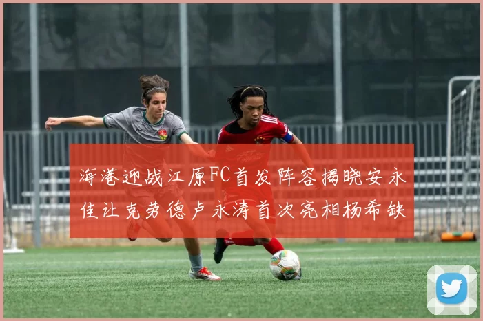 海港迎战江原FC首发阵容揭晓安永佳让克劳德卢永涛首次亮相杨希缺席