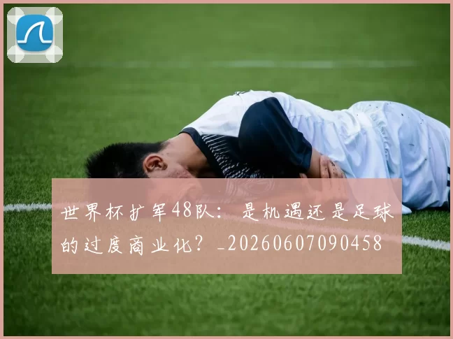 世界杯扩军48队:是机遇还是足球的过度商业化?_20260607090458