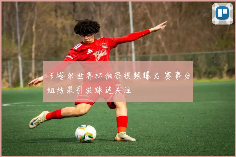卡塔尔世界杯抽签视频曝光 赛事分组结果引发球迷关注