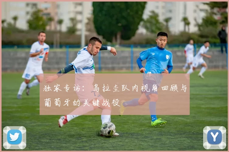 独家专访:乌拉圭队内视角回顾与葡萄牙的关键战役