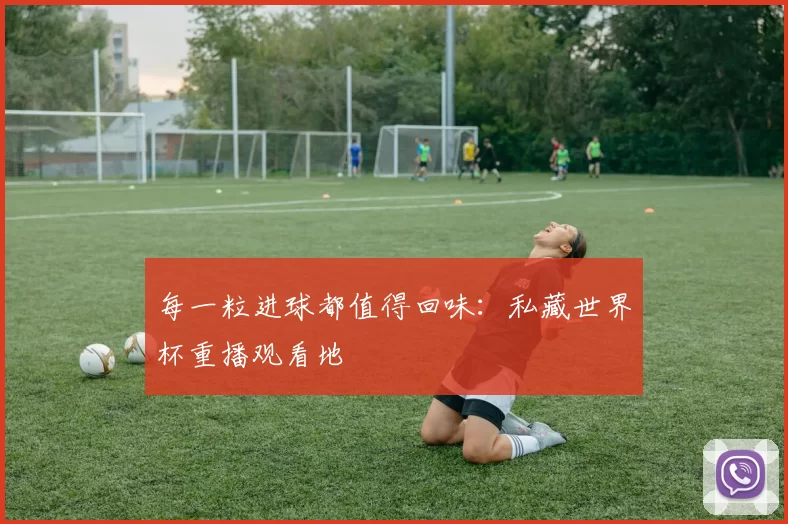 每一粒进球都值得回味:私藏世界杯重播观看地