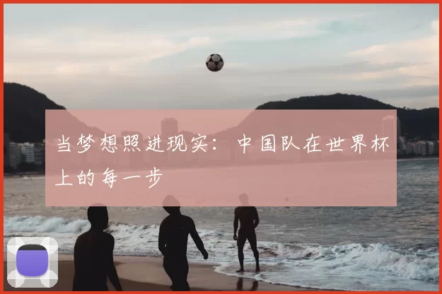 当梦想照进现实:中国队在世界杯上的每一步