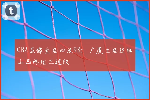 CBA录像全场回放98：广厦主场逆转山西终结三连败