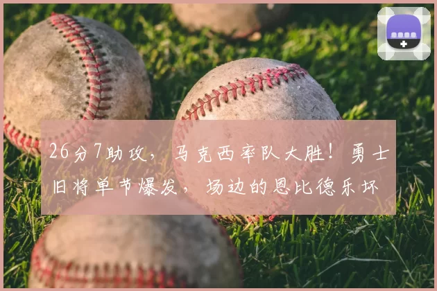26分7助攻,马克西率队大胜!勇士旧将单节爆发,场边的恩比德乐坏了