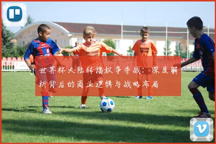 世界杯大陆转播权争夺战:深度解析背后的商业逻辑与战略布局