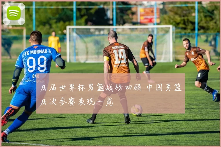 历届世界杯男篮战绩回顾 中国男篮历次参赛表现一览