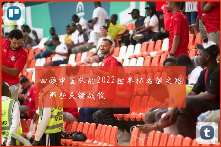 回顾中国队的2022世界杯名额之路:那些关键战役