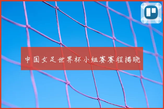 中国女足世界杯小组赛赛程揭晓
