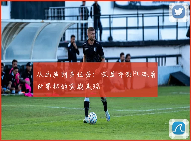 从画质到多任务:深度评测PC观看世界杯的实战表现