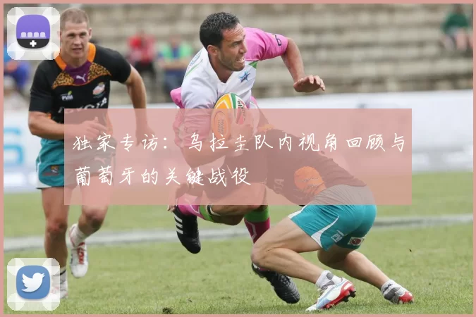 独家专访:乌拉圭队内视角回顾与葡萄牙的关键战役