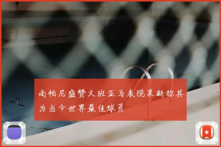 尚帕尼盛赞文班亚马表现果断称其为当今世界最佳球员