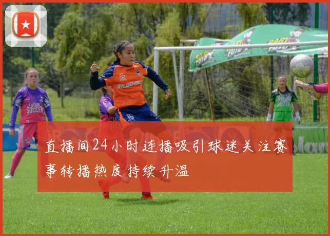 直播间24小时连播吸引球迷关注赛事转播热度持续升温