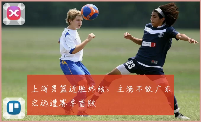 上海男篮连胜终结,主场不敌广东宏远遭赛季首败