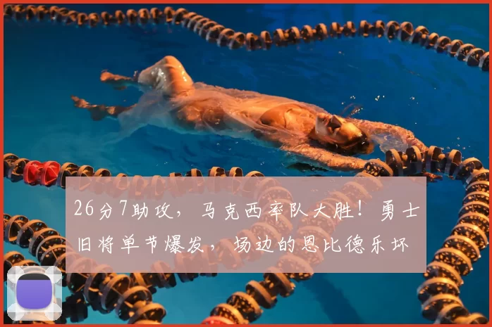 26分7助攻，马克西率队大胜！勇士旧将单节爆发，场边的恩比德乐坏了