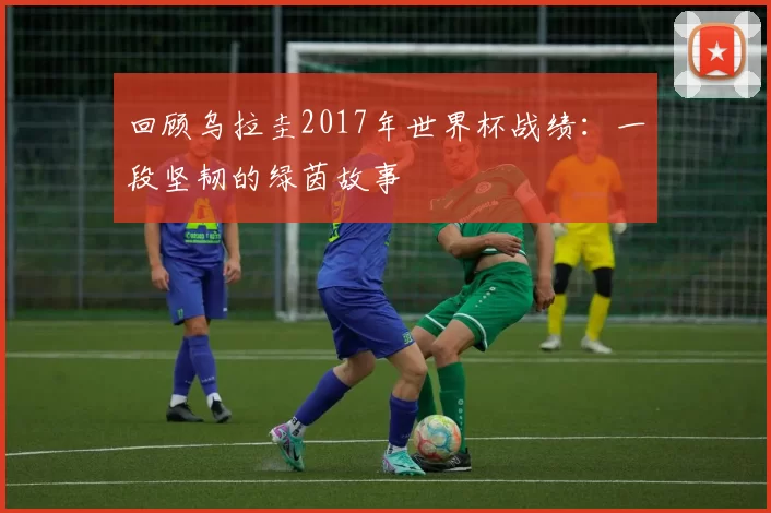 回顾乌拉圭2017年世界杯战绩：一段坚韧的绿茵故事