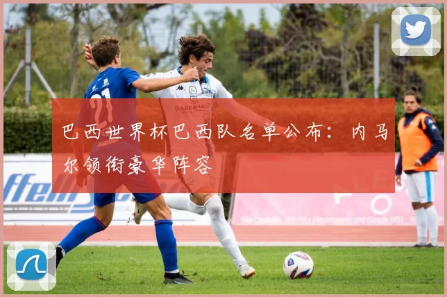 巴西世界杯巴西队名单公布:内马尔领衔豪华阵容