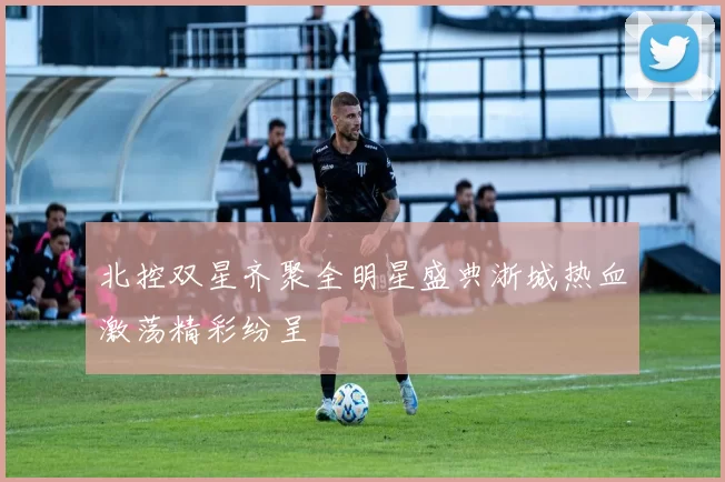 北控双星齐聚全明星盛典浙城热血激荡精彩纷呈