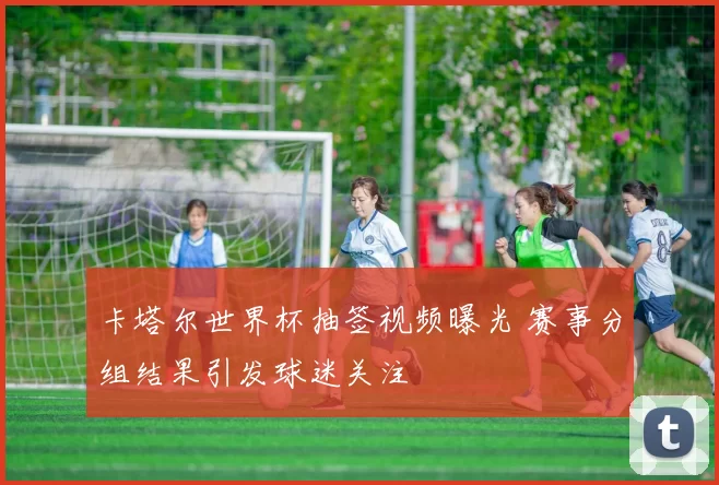 卡塔尔世界杯抽签视频曝光 赛事分组结果引发球迷关注