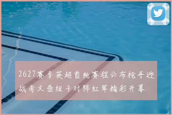 2627赛季英超首轮赛程公布枪手迎战考文垂纽卡对阵红军精彩开幕