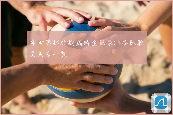 年世界杯对战成绩全记录:各队胜负关系一览