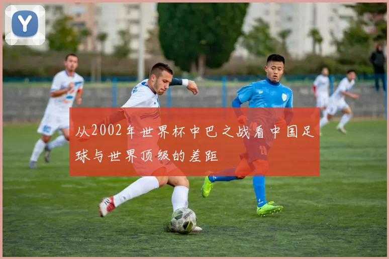 从2002年世界杯中巴之战看中国足球与世界顶级的差距